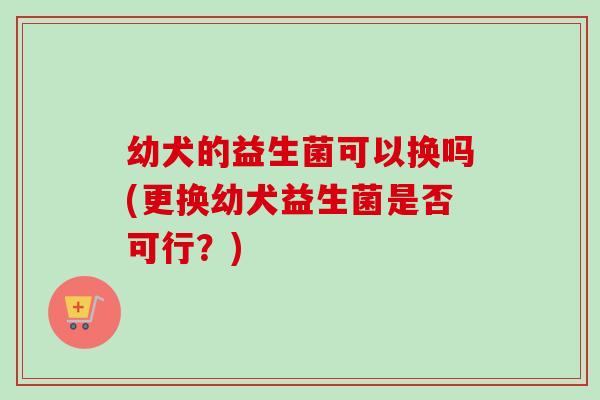 幼犬的益生菌可以换吗(更换幼犬益生菌是否可行？)