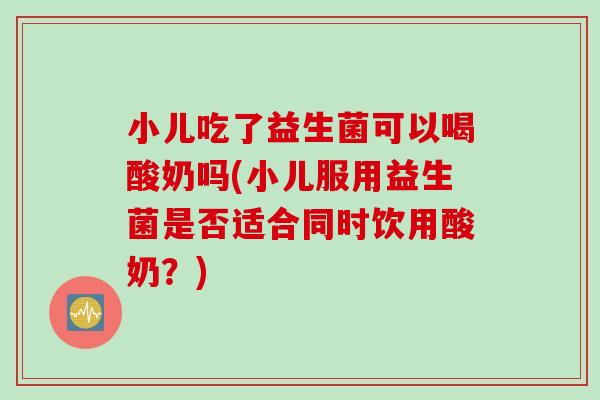 小儿吃了益生菌可以喝酸奶吗(小儿服用益生菌是否适合同时饮用酸奶？)