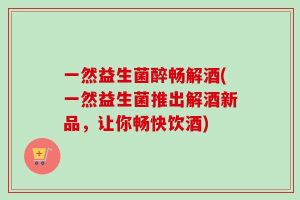 一然益生菌醉畅解酒(一然益生菌推出解酒新品,让你畅快饮酒) 一然益生菌醉畅解酒(一然益生菌推出解酒新品,让你畅快饮酒)