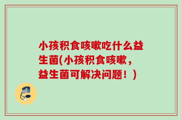 小孩积食吃什么益生菌(小孩积食,益生菌可解决问题!) 小孩积食吃什么益生菌(小孩积食,益生菌可解决问题!)