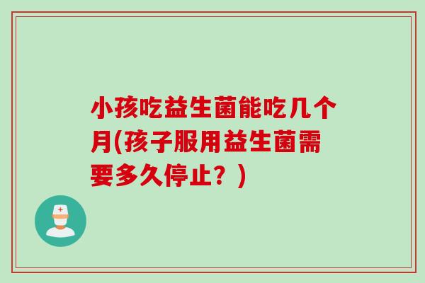 小孩吃益生菌能吃几个月(孩子服用益生菌需要多久停止?) 小孩吃益生菌能吃几个月(孩子服用益生菌需要多久停止?)