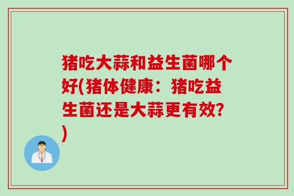 猪吃大蒜和益生菌哪个好(猪体健康:猪吃益生菌还是大蒜更有效?) 猪吃大蒜和益生菌哪个好(猪体健康:猪吃益生菌还是大蒜更有效?)