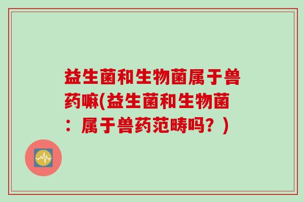 益生菌和生物菌属于兽药嘛(益生菌和生物菌:属于兽药范畴吗?) 益生菌和生物菌属于兽药嘛(益生菌和生物菌:属于兽药范畴吗?)