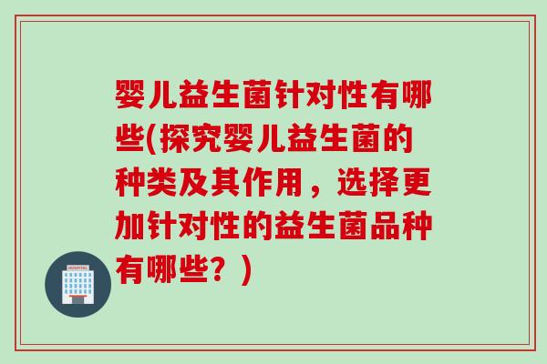 婴儿益生菌针对性有哪些(探究婴儿益生菌的种类及其作用，选择更加针对性的益生菌品种有哪些？)