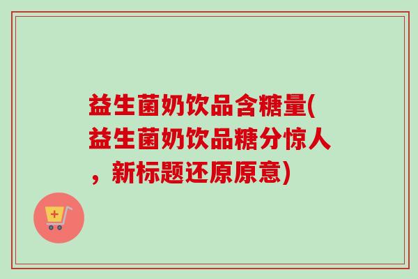 益生菌奶饮品含糖量(益生菌奶饮品糖分惊人,新标题还原原意) 益生菌奶饮品含糖量(益生菌奶饮品糖分惊人,新标题还原原意)