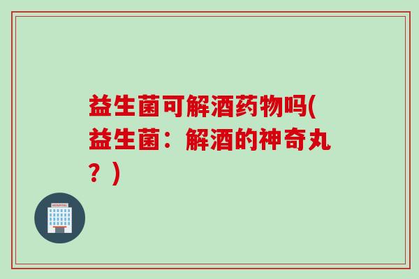 益生菌可解酒吗(益生菌:解酒的神奇丸?) 益生菌可解酒吗(益生菌:解酒的神奇丸?)