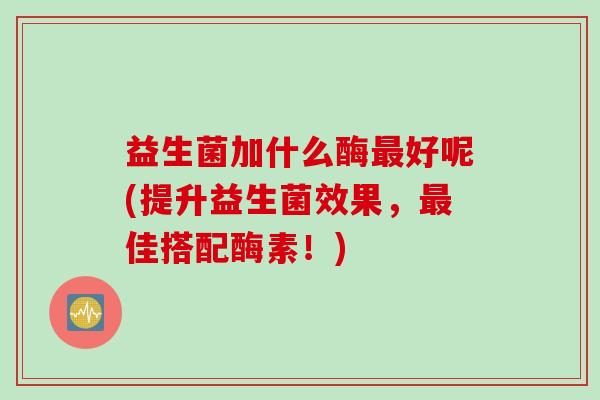 益生菌加什么酶最好呢(提升益生菌效果，最佳搭配酶素！)