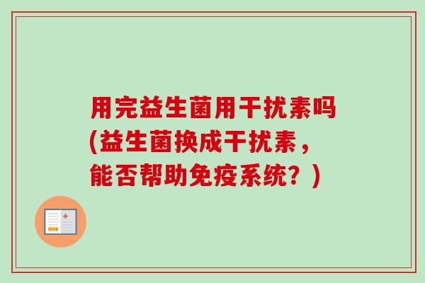 用完益生菌用干扰素吗(益生菌换成干扰素,能否帮助系统?) 用完益生菌用干扰素吗(益生菌换成干扰素,能否帮助系统?)
