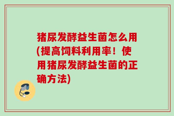 猪尿发酵益生菌怎么用(提高饲料利用率!使用猪尿发酵益生菌的正确方法) 猪尿发酵益生菌怎么用(提高饲料利用率!使用猪尿发酵益生菌的正确方法)