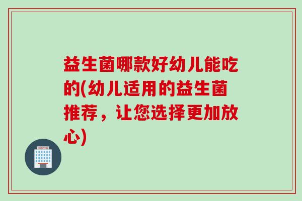 益生菌哪款好幼儿能吃的(幼儿适用的益生菌推荐,让您选择更加放心) 益生菌哪款好幼儿能吃的(幼儿适用的益生菌推荐,让您选择更加放心)