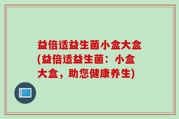 益倍适益生菌小盒大盒(益倍适益生菌:小盒大盒,助您健康养生) 益倍适益生菌小盒大盒(益倍适益生菌:小盒大盒,助您健康养生)