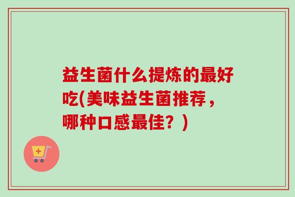 益生菌什么提炼的好吃(美味益生菌推荐,哪种口感佳?) 益生菌什么提炼的好吃(美味益生菌推荐,哪种口感佳?)