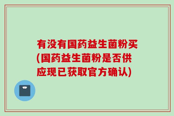 有没有国药益生菌粉买(国药益生菌粉是否供应现已获取官方确认)