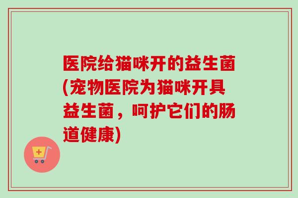 医院给猫咪开的益生菌(宠物医院为猫咪开具益生菌，呵护它们的肠道健康)