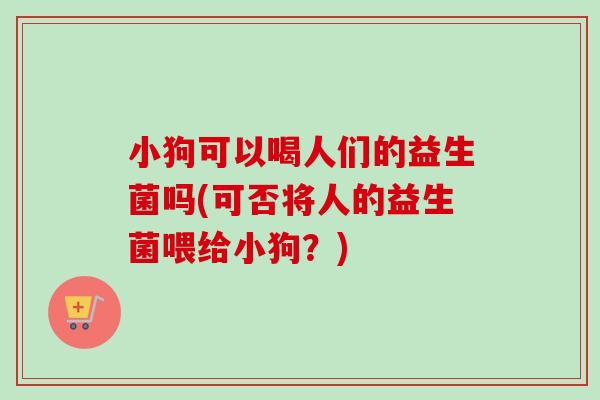 小狗可以喝人们的益生菌吗(可否将人的益生菌喂给小狗？)