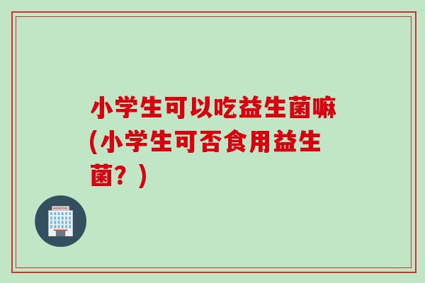 小学生可以吃益生菌嘛(小学生可否食用益生菌？)