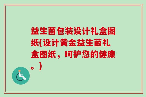 益生菌包装设计礼盒图纸(设计黄金益生菌礼盒图纸，呵护您的健康。)
