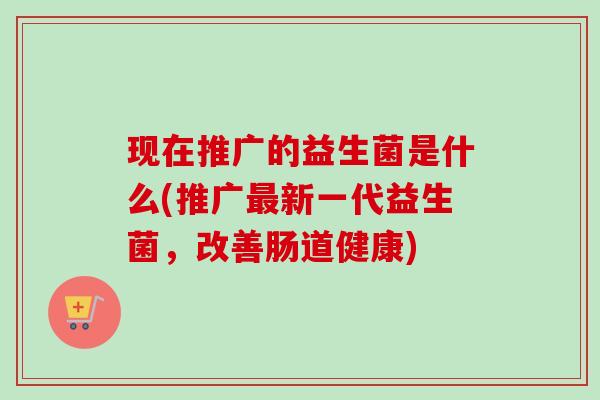 现在推广的益生菌是什么(推广新一代益生菌,改善肠道健康) 现在推广的益生菌是什么(推广新一代益生菌,改善肠道健康)