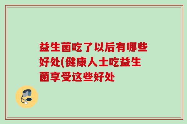 益生菌吃了以后有哪些好处(健康人士吃益生菌享受这些好处 益生菌吃了以后有哪些好处(健康人士吃益生菌享受这些好处