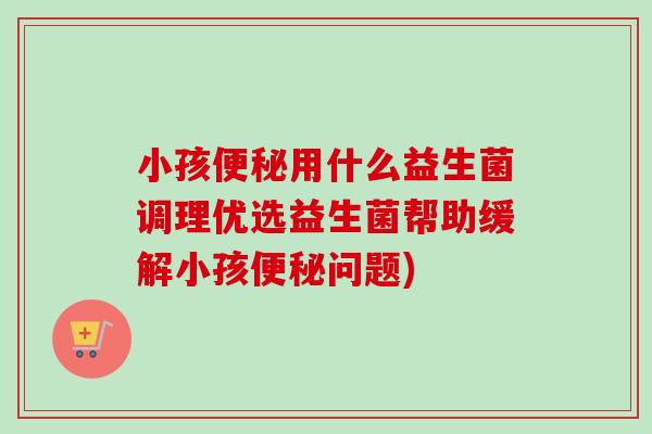 小孩用什么益生菌调理优选益生菌帮助缓解小孩问题)