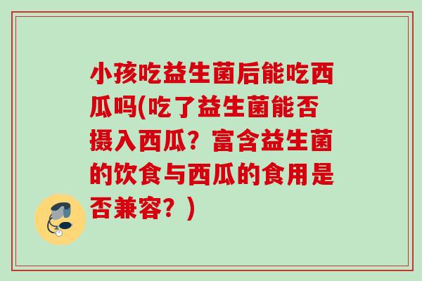 小孩吃益生菌后能吃西瓜吗(吃了益生菌能否摄入西瓜?富含益生菌的饮食与西瓜的食用是否兼容?) 小孩吃益生菌后能吃西瓜吗(吃了益生菌能否摄入西瓜?富含益生菌的饮食与西瓜的食用是否兼容?)