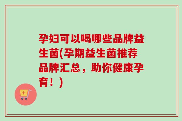 孕妇可以喝哪些品牌益生菌(孕期益生菌推荐品牌汇总,助你健康孕育!) 孕妇可以喝哪些品牌益生菌(孕期益生菌推荐品牌汇总,助你健康孕育!)