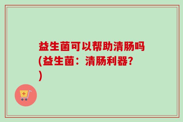 益生菌可以帮助清肠吗(益生菌：清肠利器？)