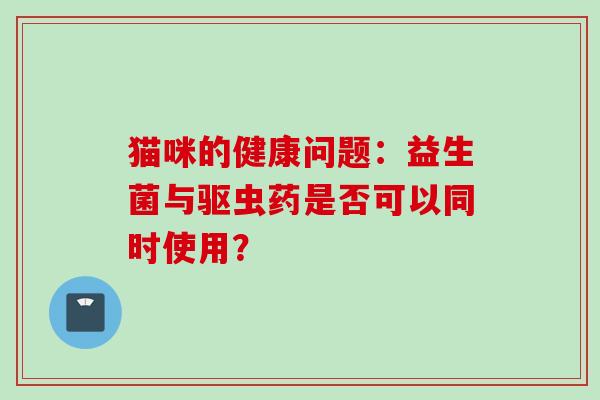 猫咪的健康问题:益生菌与驱虫药是否可以同时使用? 猫咪的健康问题:益生菌与驱虫药是否可以同时使用?