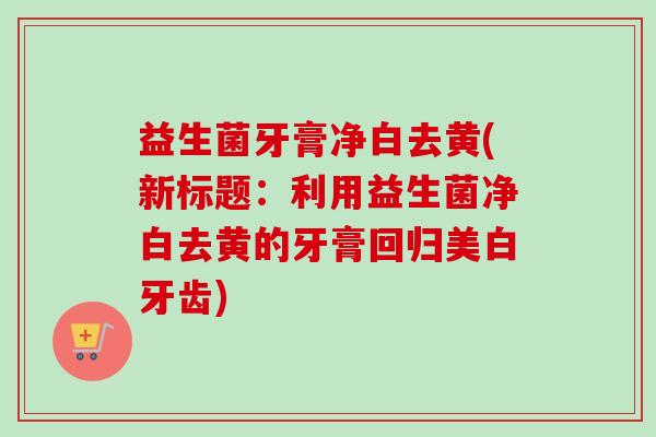 益生菌牙膏净白去黄(新标题:利用益生菌净白去黄的牙膏回归美白牙齿) 益生菌牙膏净白去黄(新标题:利用益生菌净白去黄的牙膏回归美白牙齿)