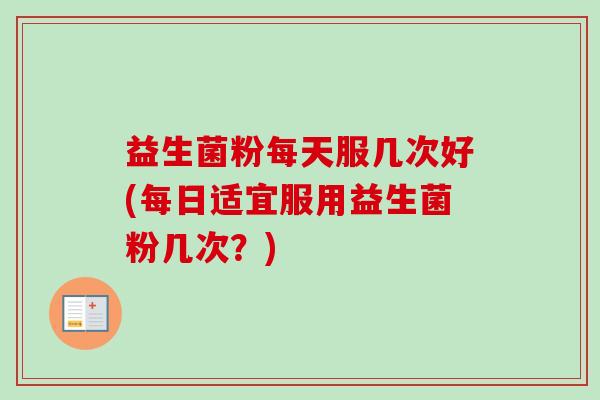 益生菌粉每天服几次好(每日适宜服用益生菌粉几次？)