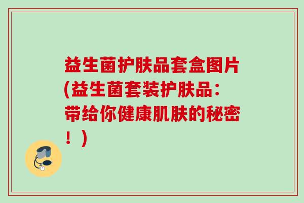 益生菌护肤品套盒图片(益生菌套装护肤品:带给你健康的秘密!) 益生菌护肤品套盒图片(益生菌套装护肤品:带给你健康的秘密!)