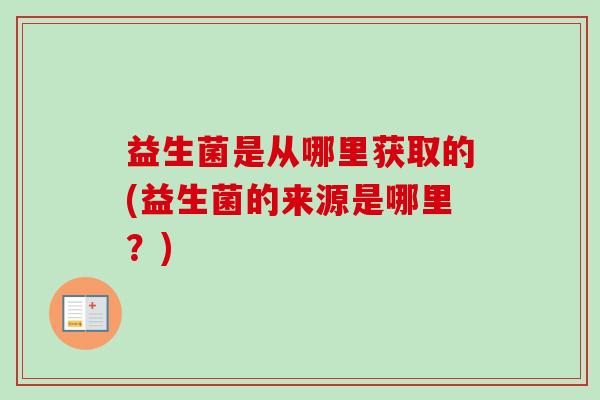 益生菌是从哪里获取的(益生菌的来源是哪里？)
