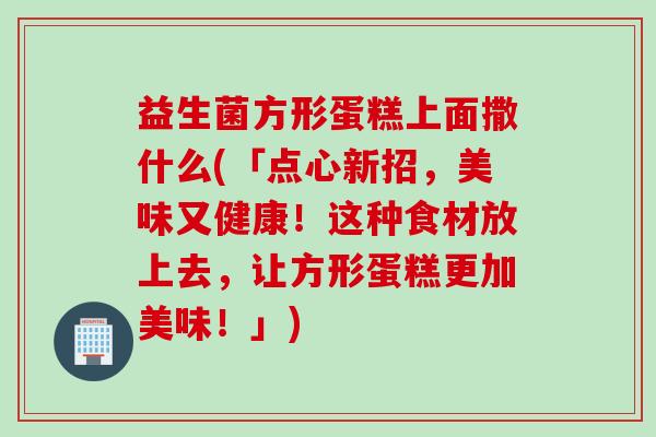 益生菌方形蛋糕上面撒什么(「点心新招，美味又健康！这种食材放上去，让方形蛋糕更加美味！」)