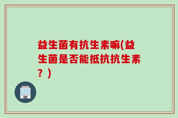 益生菌有抗生素嘛(益生菌是否能抵抗抗生素?) 益生菌有抗生素嘛(益生菌是否能抵抗抗生素?)