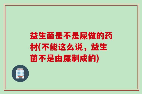 益生菌是不是屎做的药材(不能这么说,益生菌不是由屎制成的) 益生菌是不是屎做的药材(不能这么说,益生菌不是由屎制成的)