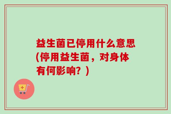 益生菌已停用什么意思(停用益生菌，对身体有何影响？)
