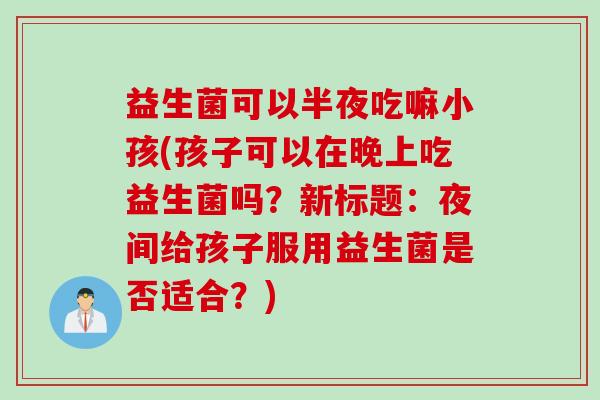 益生菌可以半夜吃嘛小孩(孩子可以在晚上吃益生菌吗?新标题:夜间给孩子服用益生菌是否适合?) 益生菌可以半夜吃嘛小孩(孩子可以在晚上吃益生菌吗?新标题:夜间给孩子服用益生菌是否适合?)