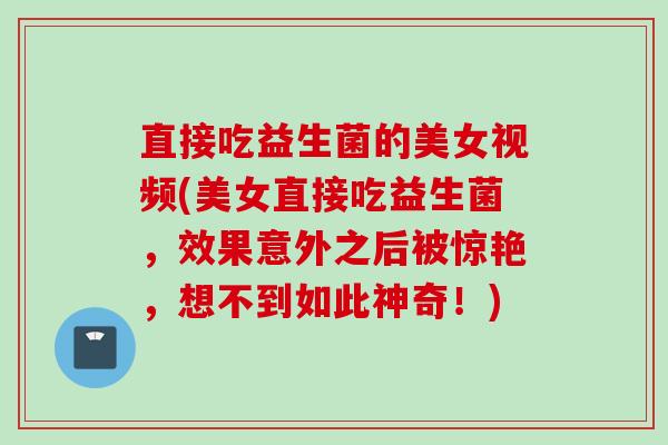 直接吃益生菌的美女视频(美女直接吃益生菌，效果意外之后被惊艳，想不到如此神奇！)