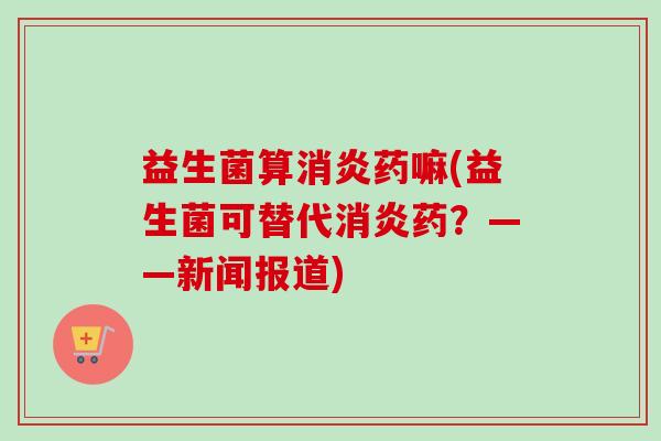 益生菌算消炎药嘛(益生菌可替代消炎药？——新闻报道)