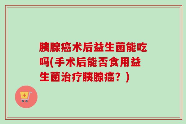 胰腺术后益生菌能吃吗(手术后能否食用益生菌胰腺？)