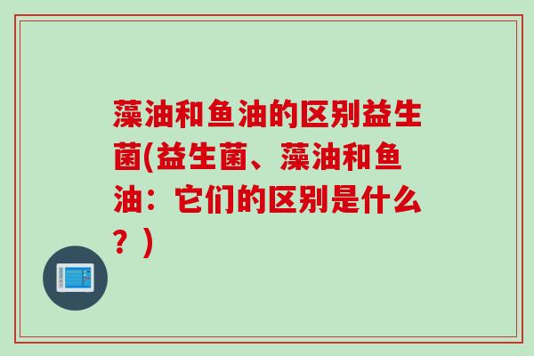 藻油和鱼油的区别益生菌(益生菌、藻油和鱼油:它们的区别是什么?) 藻油和鱼油的区别益生菌(益生菌、藻油和鱼油:它们的区别是什么?)