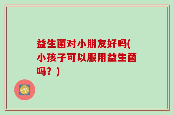 益生菌对小朋友好吗(小孩子可以服用益生菌吗?) 益生菌对小朋友好吗(小孩子可以服用益生菌吗?)