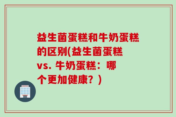 益生菌蛋糕和牛奶蛋糕的区别(益生菌蛋糕 vs. 牛奶蛋糕:哪个更加健康?) 益生菌蛋糕和牛奶蛋糕的区别(益生菌蛋糕 vs. 牛奶蛋糕:哪个更加健康?)