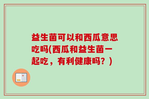益生菌可以和西瓜意思吃吗(西瓜和益生菌一起吃,有利健康吗?) 益生菌可以和西瓜意思吃吗(西瓜和益生菌一起吃,有利健康吗?)