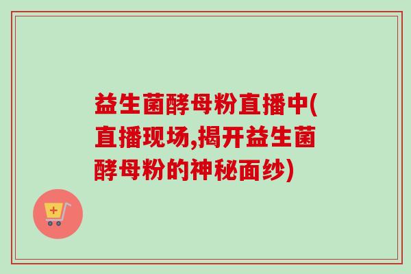 益生菌酵母粉直播中(直播现场,揭开益生菌酵母粉的神秘面纱)