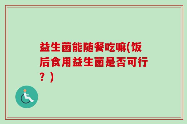 益生菌能随餐吃嘛(饭后食用益生菌是否可行?) 益生菌能随餐吃嘛(饭后食用益生菌是否可行?)