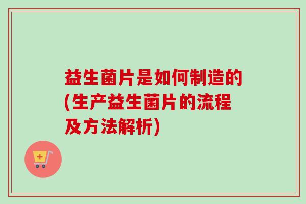 益生菌片是如何制造的(生产益生菌片的流程及方法解析)