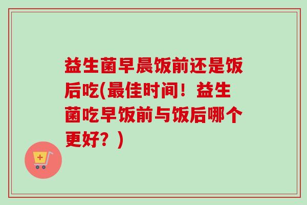 益生菌早晨饭前还是饭后吃(佳时间！益生菌吃早饭前与饭后哪个更好？)