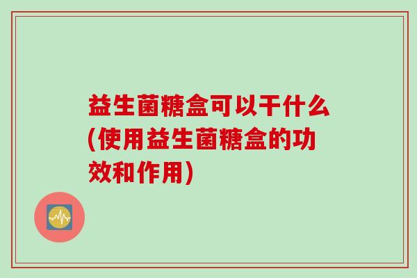 益生菌糖盒可以干什么(使用益生菌糖盒的功效和作用)