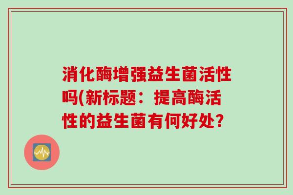 消化酶增强益生菌活性吗(新标题：提高酶活性的益生菌有何好处？